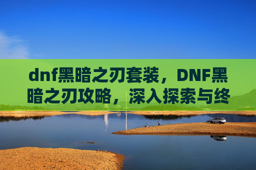 dnf黑暗之刃套装，DNF黑暗之刃攻略，深入探索与终极技能解锁