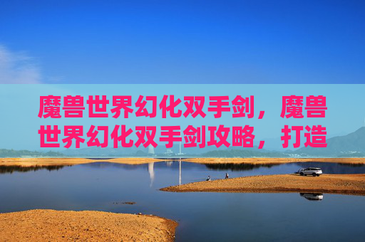 魔兽世界幻化双手剑,魔兽世界幻化双手剑攻略,打造你的个性化武器 魔兽世界幻化双手剑,魔兽世界幻化双手剑攻略,打造你的个性化武器