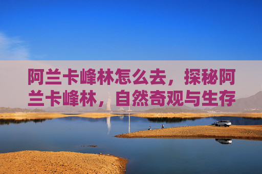 阿兰卡峰林怎么去,探秘阿兰卡峰林,自然奇观与生存技巧全攻略 阿兰卡峰林怎么去,探秘阿兰卡峰林,自然奇观与生存技巧全攻略