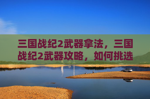 三国战纪2武器拿法,三国战纪2武器攻略,如何挑选与升级你的神兵利器 三国战纪2武器拿法,三国战纪2武器攻略,如何挑选与升级你的神兵利器
