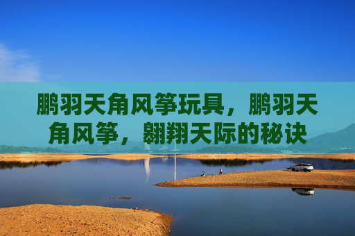 鹏羽天角风筝玩具,鹏羽天角风筝,翱翔天际的秘诀 鹏羽天角风筝玩具,鹏羽天角风筝,翱翔天际的秘诀