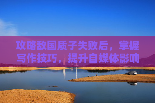 攻略敌国质子失败后，掌握写作技巧，提升自媒体影响力
