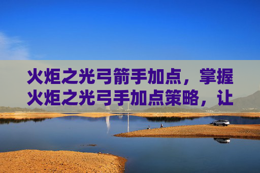 火炬之光弓箭手加点，掌握火炬之光弓手加点策略，让你的箭矢更精准！