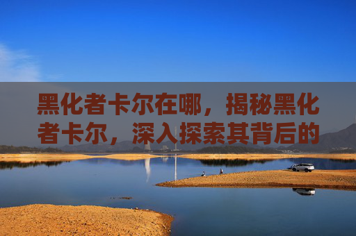 黑化者卡尔在哪,揭秘黑化者卡尔,深入探索其背后的心理与策略 黑化者卡尔在哪,揭秘黑化者卡尔,深入探索其背后的心理与策略