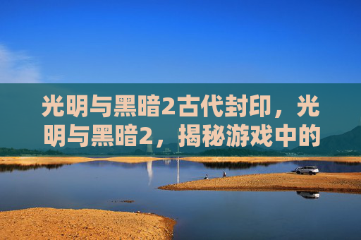 光明与黑暗2古代封印，光明与黑暗2，揭秘游戏中的隐藏要素与策略指南