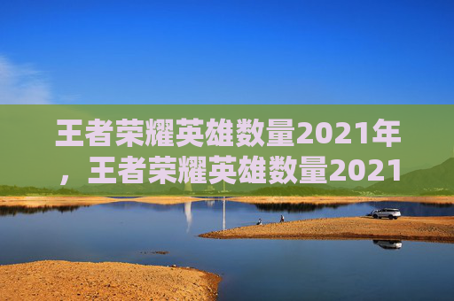 王者荣耀英雄数量2021年,王者荣耀英雄数量2021 王者荣耀英雄数量2021年,王者荣耀英雄数量2021