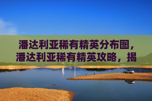 潘达利亚稀有精英分布图,潘达利亚稀有精英攻略,揭秘魔兽世界中隐藏的宝藏 潘达利亚稀有精英分布图,潘达利亚稀有精英攻略,揭秘魔兽世界中隐藏的宝藏