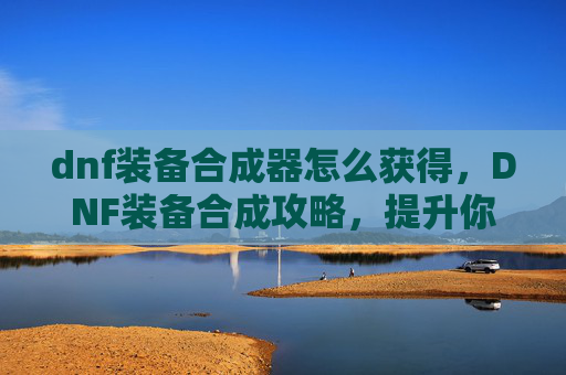 dnf装备合成器怎么获得,DNF装备合成攻略,提升你的装备实力 dnf装备合成器怎么获得,DNF装备合成攻略,提升你的装备实力