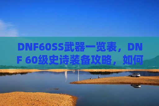 DNF60SS武器一览表，DNF 60级史诗装备攻略，如何打造你的强力角色