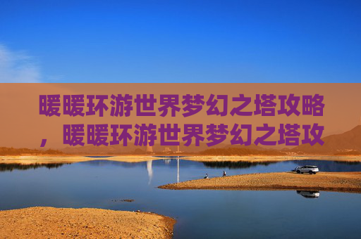 暖暖环游世界梦幻之塔攻略,暖暖环游世界梦幻之塔攻略 暖暖环游世界梦幻之塔攻略,暖暖环游世界梦幻之塔攻略