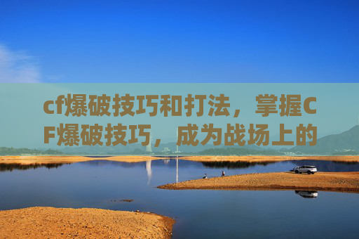 cf爆破技巧和打法，掌握CF爆破技巧，成为战场上的隐形刺客