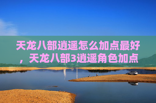 天龙八部逍遥怎么加点最好,天龙八部3逍遥角色加点攻略 天龙八部逍遥怎么加点最好,天龙八部3逍遥角色加点攻略