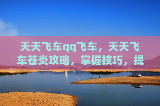 天天飞车qq飞车,天天飞车苍炎攻略,掌握技巧,提升游戏体验 天天飞车qq飞车,天天飞车苍炎攻略,掌握技巧,提升游戏体验