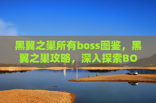 黑翼之巢所有boss图鉴,黑翼之巢攻略,深入探索BOSS战斗策略 黑翼之巢所有boss图鉴,黑翼之巢攻略,深入探索BOSS战斗策略