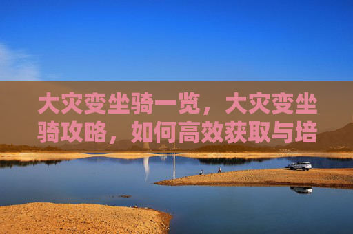 大灾变坐骑一览,大灾变坐骑攻略,如何高效获取与培养你的坐骑 大灾变坐骑一览,大灾变坐骑攻略,如何高效获取与培养你的坐骑