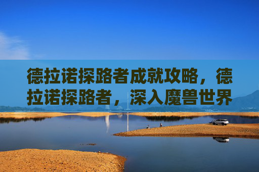 德拉诺探路者成就攻略,德拉诺探路者,深入魔兽世界德拉诺世界的策略与指南 德拉诺探路者成就攻略,德拉诺探路者,深入魔兽世界德拉诺世界的策略与指南
