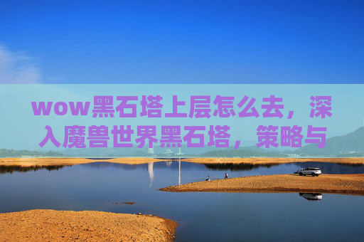 wow黑石塔上层怎么去，深入魔兽世界黑石塔，策略与技巧全解析