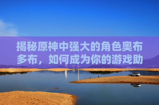 揭秘原神中强大的角色奥布多布,如何成为你的游戏助手? 揭秘原神中强大的角色奥布多布,如何成为你的游戏助手?
