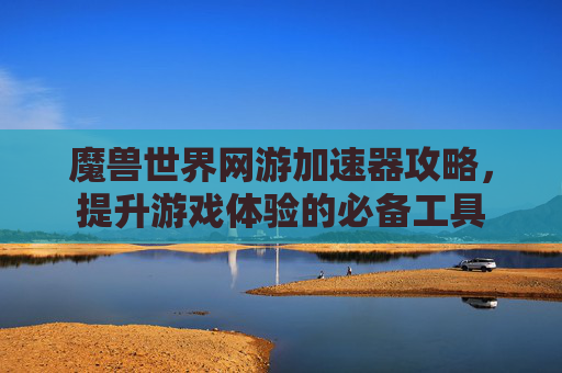 魔兽世界网游加速器攻略，提升游戏体验的必备工具