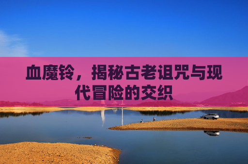 血魔铃,揭秘古老诅咒与现代冒险的交织 血魔铃,揭秘古老诅咒与现代冒险的交织
