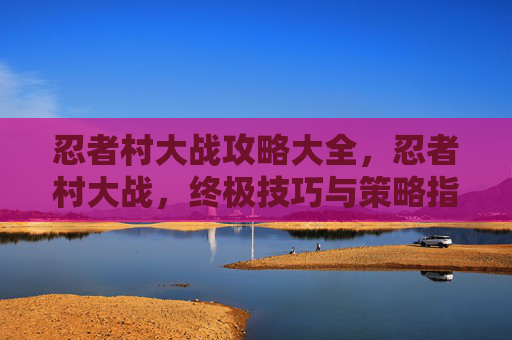忍者村大战攻略大全,忍者村大战,终极技巧与策略指南 忍者村大战攻略大全,忍者村大战,终极技巧与策略指南