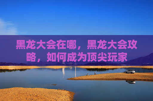 黑龙大会在哪，黑龙大会攻略，如何成为顶尖玩家