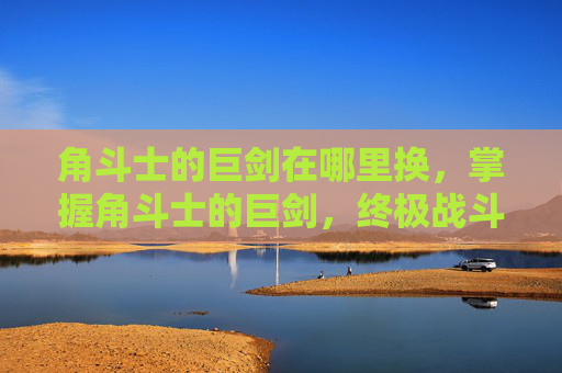 角斗士的巨剑在哪里换，掌握角斗士的巨剑，终极战斗技巧与策略