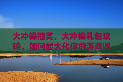 大冲锋抽奖，大冲锋礼包攻略，如何最大化你的游戏收益