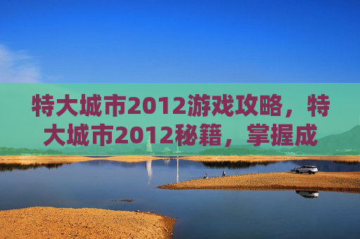 特大城市2012游戏攻略,特大城市2012秘籍,掌握成功的关键 特大城市2012游戏攻略,特大城市2012秘籍,掌握成功的关键