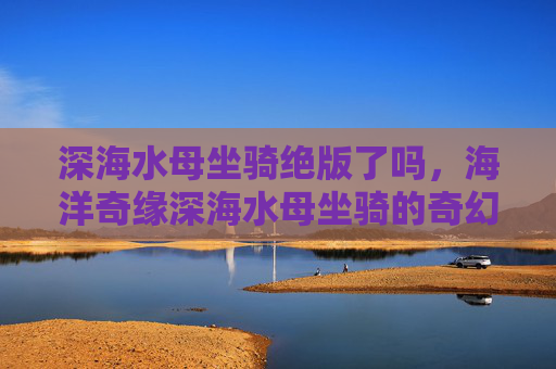 深海水母坐骑绝版了吗,海洋奇缘深海水母坐骑的奇幻之旅 深海水母坐骑绝版了吗,海洋奇缘深海水母坐骑的奇幻之旅