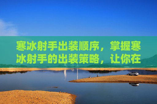 寒冰射手出装顺序，掌握寒冰射手的出装策略，让你在战场上所向披靡