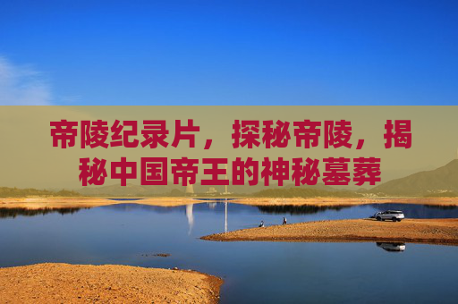帝陵纪录片,探秘帝陵,揭秘中国帝王的神秘墓葬 帝陵纪录片,探秘帝陵,揭秘中国帝王的神秘墓葬