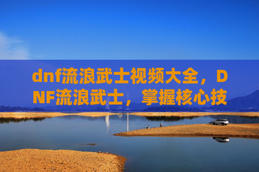 dnf流浪武士视频大全,DNF流浪武士,掌握核心技能与实战策略 dnf流浪武士视频大全,DNF流浪武士,掌握核心技能与实战策略