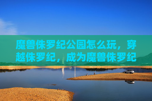魔兽侏罗纪公园怎么玩，穿越侏罗纪，成为魔兽侏罗纪公园中的恐龙英雄
