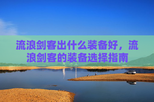 流浪剑客出什么装备好,流浪剑客的装备选择指南 流浪剑客出什么装备好,流浪剑客的装备选择指南