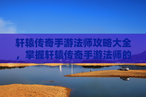轩辕传奇手游法师攻略大全，掌握轩辕传奇手游法师的精髓，高效战斗与策略指南