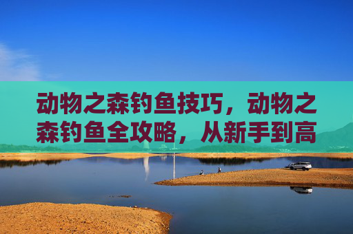 动物之森钓鱼技巧，动物之森钓鱼全攻略，从新手到高手的必备技巧
