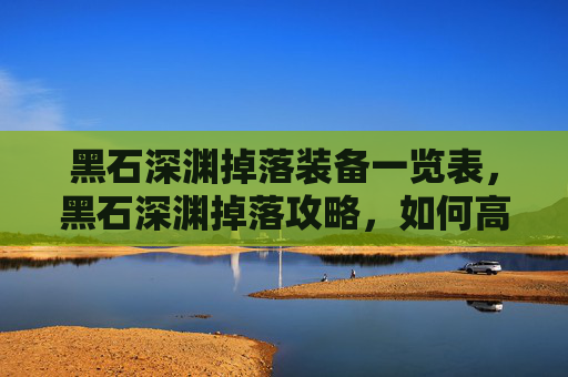 黑石深渊掉落装备一览表,黑石深渊掉落攻略,如何高效获取稀有装备与材料 黑石深渊掉落装备一览表,黑石深渊掉落攻略,如何高效获取稀有装备与材料