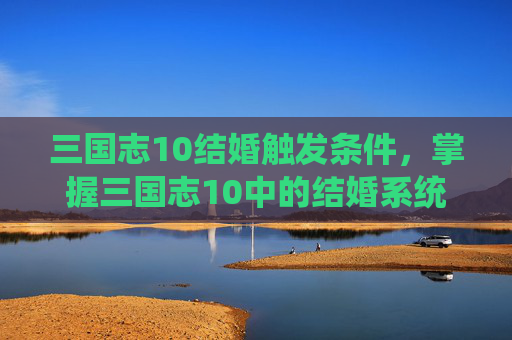 三国志10结婚触发条件,掌握三国志10中的结婚系统,如何缔结良缘,巩固联盟 三国志10结婚触发条件,掌握三国志10中的结婚系统,如何缔结良缘,巩固联盟