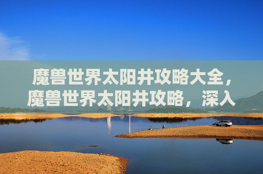 魔兽世界太阳井攻略大全，魔兽世界太阳井攻略，深入探索与策略指南