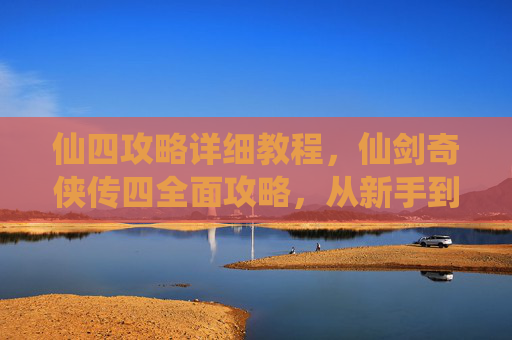 仙四攻略详细教程,仙剑奇侠传四全面攻略,从新手到高手的必经之路 仙四攻略详细教程,仙剑奇侠传四全面攻略,从新手到高手的必经之路