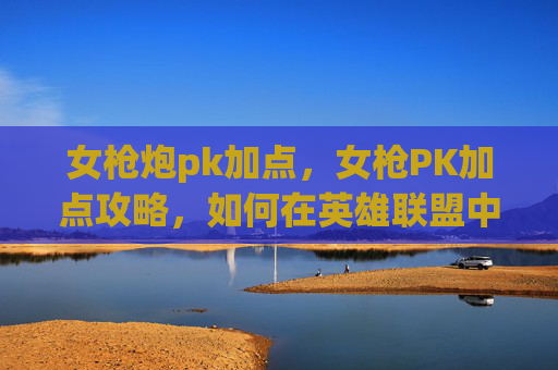 女枪炮pk加点，女枪PK加点攻略，如何在英雄联盟中提升战斗效率