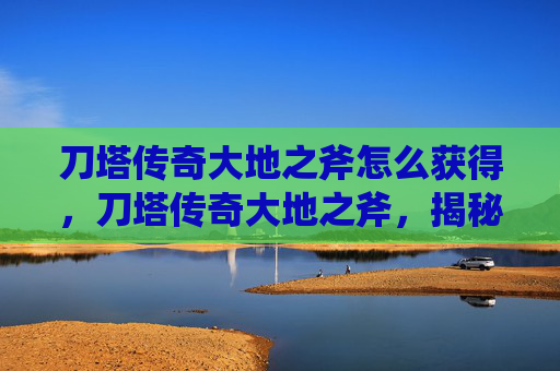 刀塔传奇大地之斧怎么获得，刀塔传奇大地之斧，揭秘英雄的终极武器