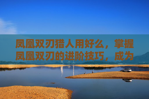 凤凰双刃猎人用好么,掌握凤凰双刃的进阶技巧,成为游戏高手 凤凰双刃猎人用好么,掌握凤凰双刃的进阶技巧,成为游戏高手
