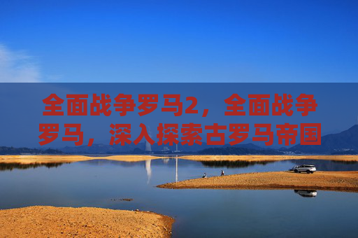全面战争罗马2,全面战争罗马,深入探索古罗马帝国的辉煌与挑战 全面战争罗马2,全面战争罗马,深入探索古罗马帝国的辉煌与挑战