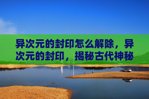 异次元的封印怎么解除，异次元的封印，揭秘古代神秘文明的终极秘密