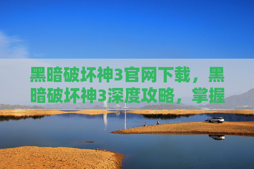黑暗破坏神3官网下载，黑暗破坏神3深度攻略，掌握游戏精髓，成为终极战士