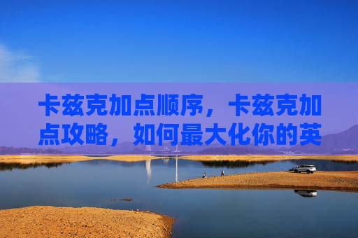 卡兹克加点顺序,卡兹克加点攻略,如何最大化你的英雄联盟游戏体验 卡兹克加点顺序,卡兹克加点攻略,如何最大化你的英雄联盟游戏体验