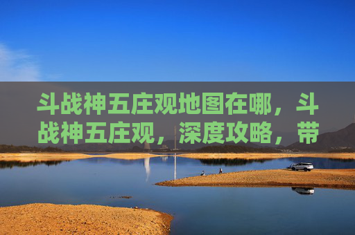 斗战神五庄观地图在哪,斗战神五庄观,深度攻略,带你领略其独特魅力 斗战神五庄观地图在哪,斗战神五庄观,深度攻略,带你领略其独特魅力