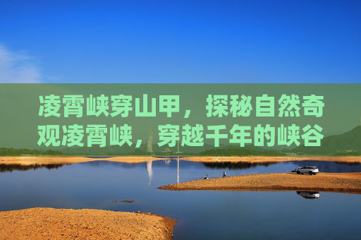 凌霄峡穿山甲，探秘自然奇观凌霄峡，穿越千年的峡谷秘境